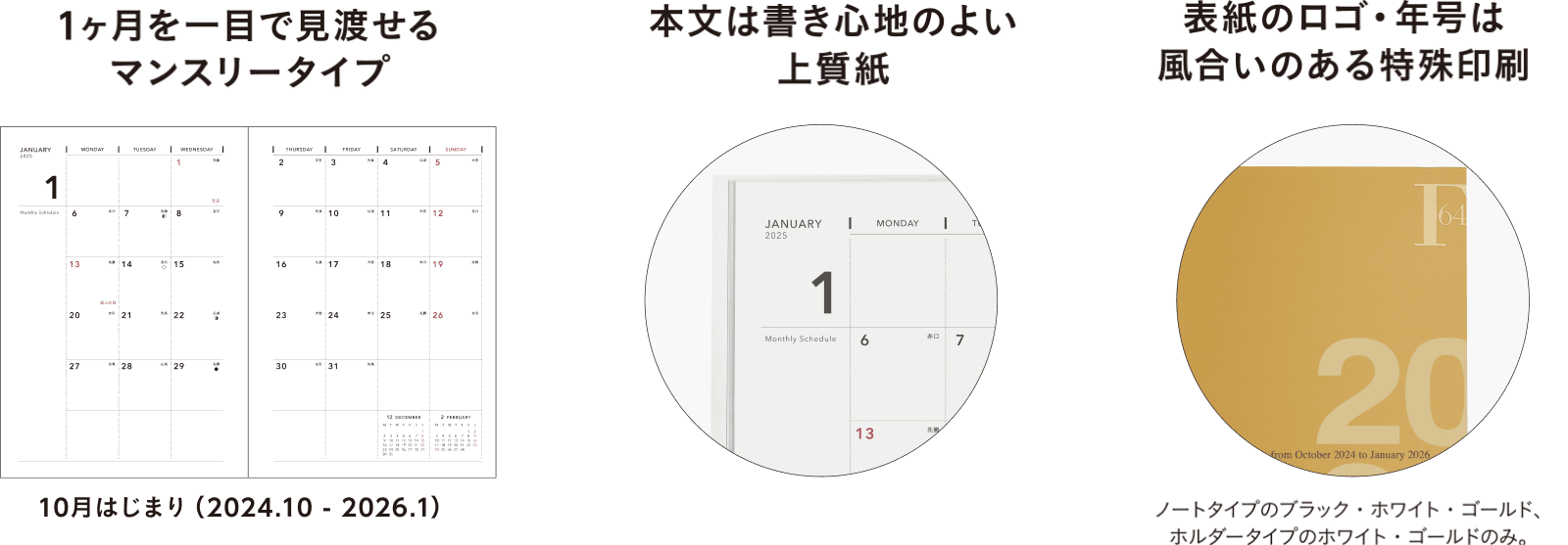 1ヶ月を一目で見渡せるマンスリータイプ、本文は書き心地のよい上質紙、表紙のロゴ・年号は風合いのある特殊印刷(※ノートタイプのブラック・ホワイト・ゴールド、ホルダータイプのホワイト・ゴールドのみ。)