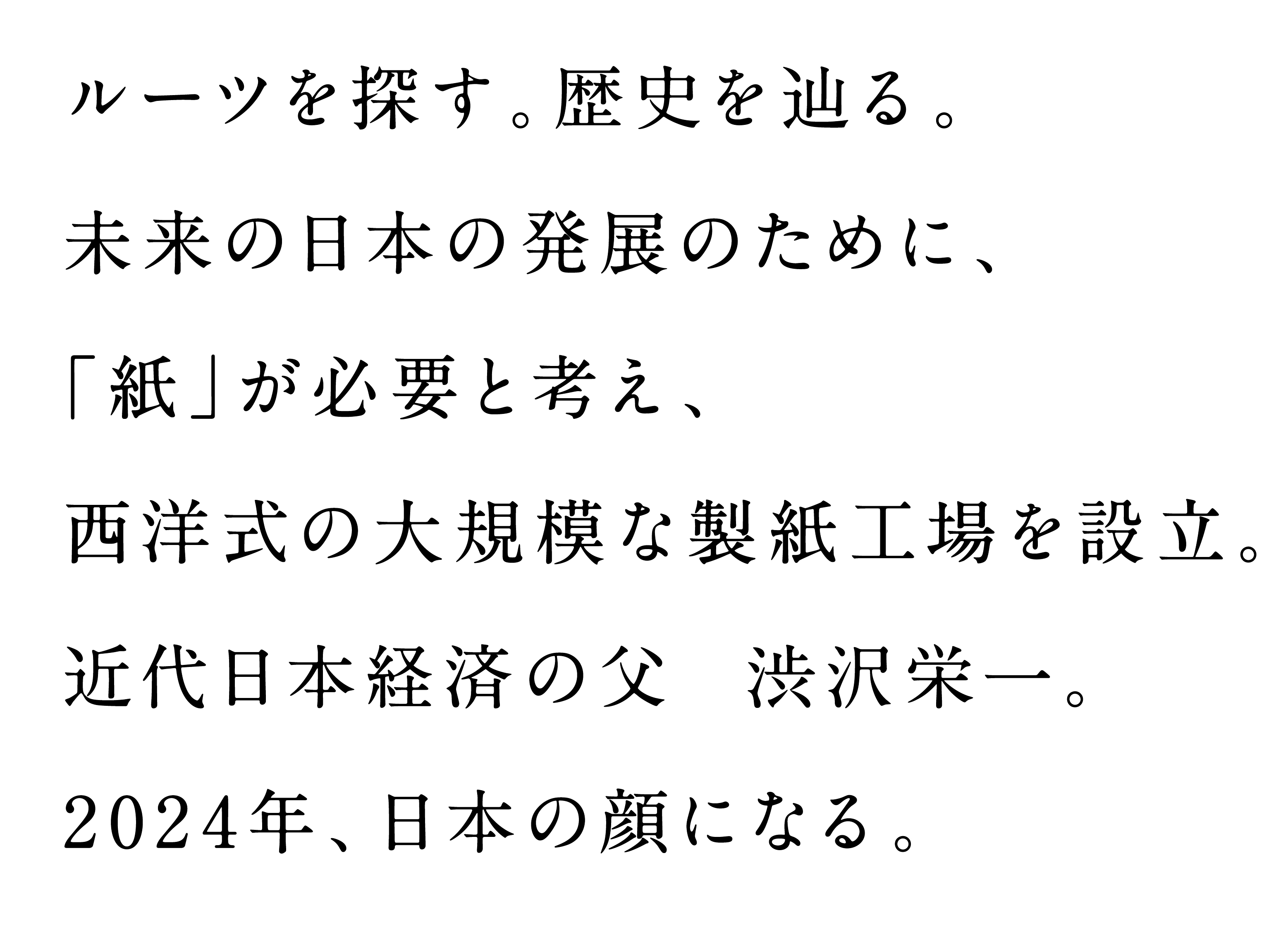 ルーツを探る。歴史をめぐる。未来の日本の発展のために、紙が必要と考え、西洋式の製紙工場を設立。近代日本経済の父。渋沢栄一。2024年、日本の顔になる。