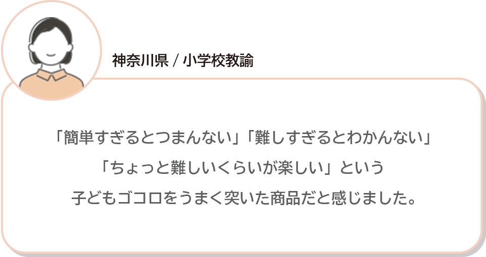 神奈川県/小学校教諭 「簡単すぎるとつまんない」「難しすぎるとわかんない」「ちょっと難しいくらいが楽しい」という子どもゴコロをうまく突いた商品だと感じました。