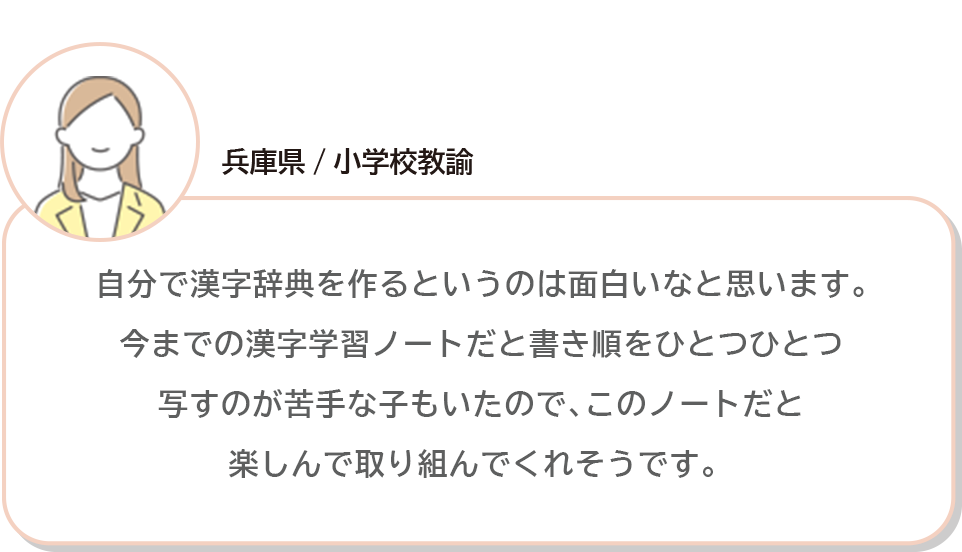 兵庫県/小学校教諭 自分で漢字辞典を作るというのは面白いなと思います。今までの漢字学習ノートだと書き順をひとつひとつ写すのが苦手な子もいたので､このノートだと楽しんで取り組んでくれそうです。 