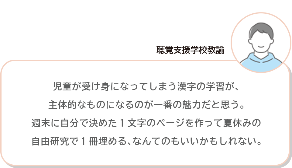 聴覚支援学校教諭 児童が受け身になってしまう漢字の学習が､主体的なものになるのが一番の魅力だと思う。週末に自分で決めた1文字のページを作って夏休みの自由研究で1冊埋める､なんてのもいいかもしれない。