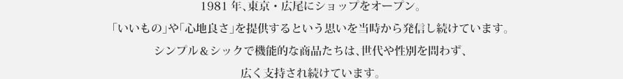 1981 年、東京・広尾にショップをオープン。「いいもの」や「心地良さ」を提供するという思いは今も変わりません。そのシンプル＆シックで機能的な商品たちや心地良い空間のカフェは、世代や性別を問わず、広く支持され続けています。